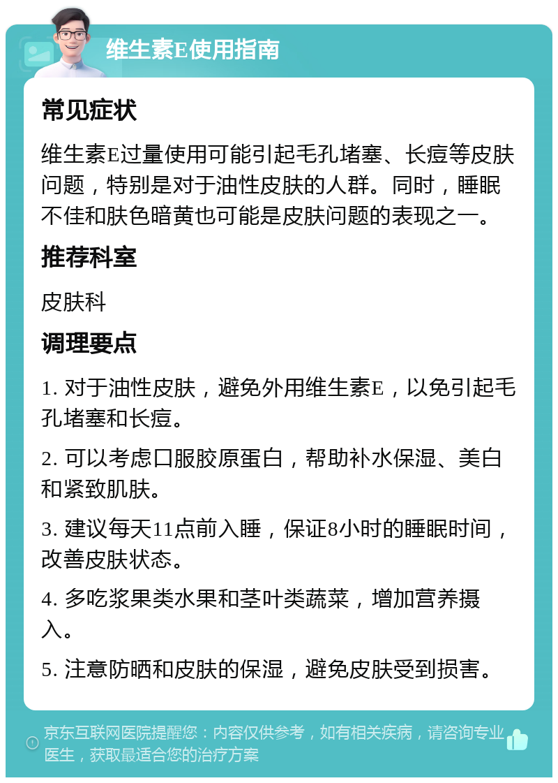 维生素E使用指南 常见症状 维生素E过量使用可能引起毛孔堵塞、长痘等皮肤问题，特别是对于油性皮肤的人群。同时，睡眠不佳和肤色暗黄也可能是皮肤问题的表现之一。 推荐科室 皮肤科 调理要点 1. 对于油性皮肤，避免外用维生素E，以免引起毛孔堵塞和长痘。 2. 可以考虑口服胶原蛋白，帮助补水保湿、美白和紧致肌肤。 3. 建议每天11点前入睡，保证8小时的睡眠时间，改善皮肤状态。 4. 多吃浆果类水果和茎叶类蔬菜，增加营养摄入。 5. 注意防晒和皮肤的保湿，避免皮肤受到损害。