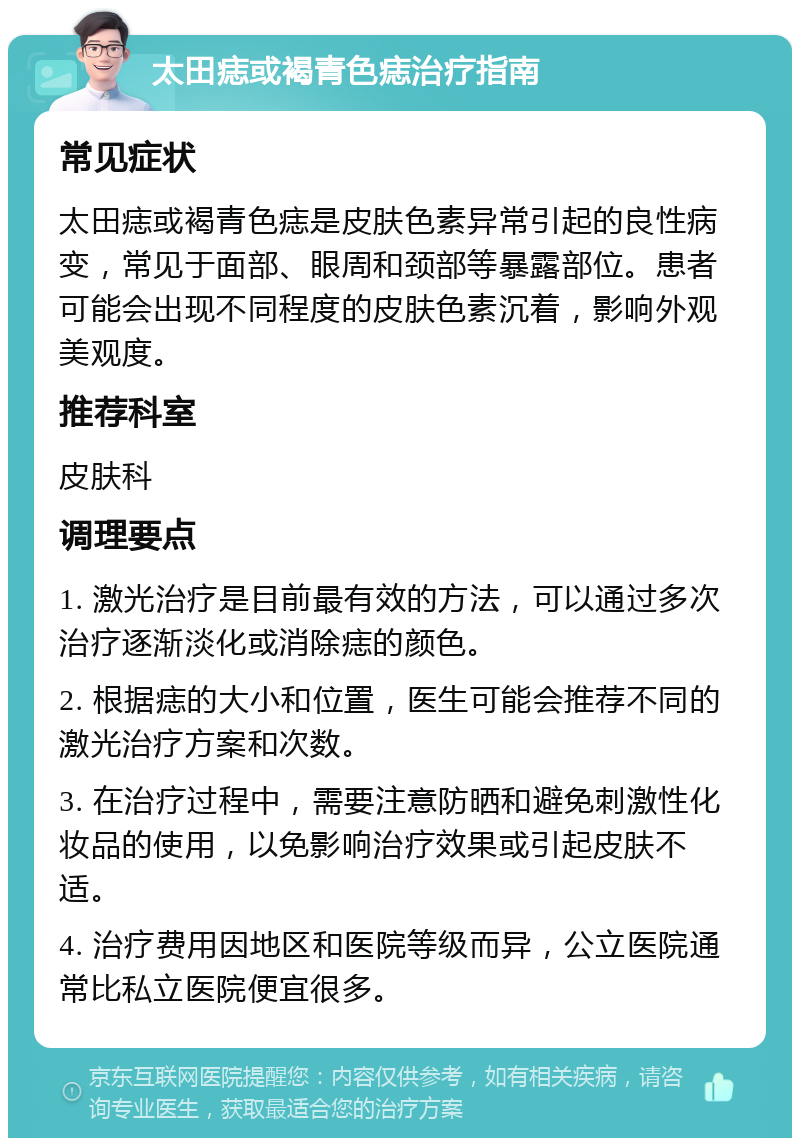 太田痣或褐青色痣治疗指南 常见症状 太田痣或褐青色痣是皮肤色素异常引起的良性病变，常见于面部、眼周和颈部等暴露部位。患者可能会出现不同程度的皮肤色素沉着，影响外观美观度。 推荐科室 皮肤科 调理要点 1. 激光治疗是目前最有效的方法，可以通过多次治疗逐渐淡化或消除痣的颜色。 2. 根据痣的大小和位置，医生可能会推荐不同的激光治疗方案和次数。 3. 在治疗过程中，需要注意防晒和避免刺激性化妆品的使用，以免影响治疗效果或引起皮肤不适。 4. 治疗费用因地区和医院等级而异，公立医院通常比私立医院便宜很多。