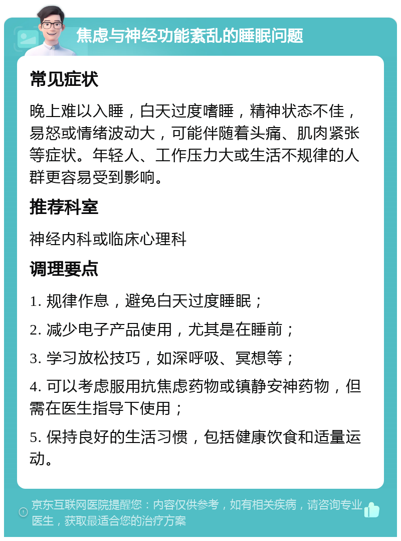 焦虑与神经功能紊乱的睡眠问题 常见症状 晚上难以入睡，白天过度嗜睡，精神状态不佳，易怒或情绪波动大，可能伴随着头痛、肌肉紧张等症状。年轻人、工作压力大或生活不规律的人群更容易受到影响。 推荐科室 神经内科或临床心理科 调理要点 1. 规律作息，避免白天过度睡眠； 2. 减少电子产品使用，尤其是在睡前； 3. 学习放松技巧，如深呼吸、冥想等； 4. 可以考虑服用抗焦虑药物或镇静安神药物，但需在医生指导下使用； 5. 保持良好的生活习惯，包括健康饮食和适量运动。