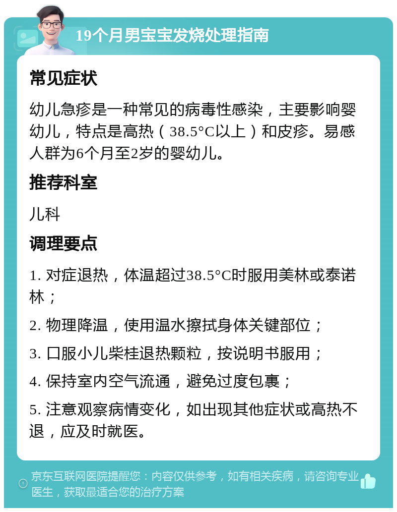 19个月男宝宝发烧处理指南 常见症状 幼儿急疹是一种常见的病毒性感染，主要影响婴幼儿，特点是高热（38.5°C以上）和皮疹。易感人群为6个月至2岁的婴幼儿。 推荐科室 儿科 调理要点 1. 对症退热，体温超过38.5°C时服用美林或泰诺林； 2. 物理降温，使用温水擦拭身体关键部位； 3. 口服小儿柴桂退热颗粒，按说明书服用； 4. 保持室内空气流通，避免过度包裹； 5. 注意观察病情变化，如出现其他症状或高热不退，应及时就医。