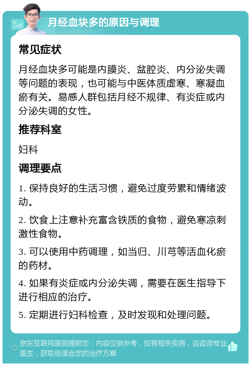 月经血块多的原因与调理 常见症状 月经血块多可能是内膜炎、盆腔炎、内分泌失调等问题的表现，也可能与中医体质虚寒、寒凝血瘀有关。易感人群包括月经不规律、有炎症或内分泌失调的女性。 推荐科室 妇科 调理要点 1. 保持良好的生活习惯，避免过度劳累和情绪波动。 2. 饮食上注意补充富含铁质的食物，避免寒凉刺激性食物。 3. 可以使用中药调理，如当归、川芎等活血化瘀的药材。 4. 如果有炎症或内分泌失调，需要在医生指导下进行相应的治疗。 5. 定期进行妇科检查，及时发现和处理问题。