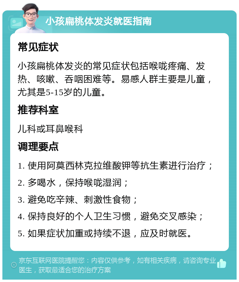 小孩扁桃体发炎就医指南 常见症状 小孩扁桃体发炎的常见症状包括喉咙疼痛、发热、咳嗽、吞咽困难等。易感人群主要是儿童，尤其是5-15岁的儿童。 推荐科室 儿科或耳鼻喉科 调理要点 1. 使用阿莫西林克拉维酸钾等抗生素进行治疗； 2. 多喝水，保持喉咙湿润； 3. 避免吃辛辣、刺激性食物； 4. 保持良好的个人卫生习惯，避免交叉感染； 5. 如果症状加重或持续不退，应及时就医。