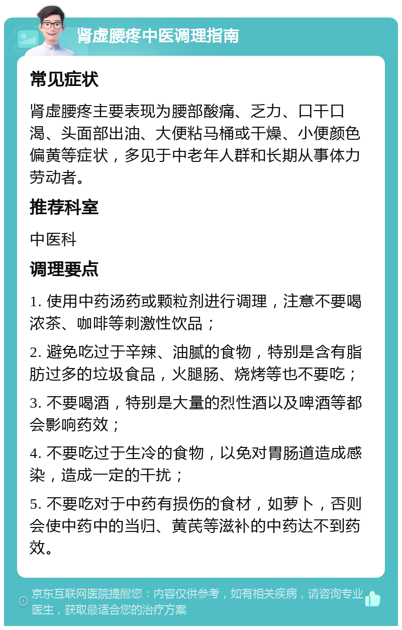 肾虚腰疼中医调理指南 常见症状 肾虚腰疼主要表现为腰部酸痛、乏力、口干口渴、头面部出油、大便粘马桶或干燥、小便颜色偏黄等症状，多见于中老年人群和长期从事体力劳动者。 推荐科室 中医科 调理要点 1. 使用中药汤药或颗粒剂进行调理，注意不要喝浓茶、咖啡等刺激性饮品； 2. 避免吃过于辛辣、油腻的食物，特别是含有脂肪过多的垃圾食品，火腿肠、烧烤等也不要吃； 3. 不要喝酒，特别是大量的烈性酒以及啤酒等都会影响药效； 4. 不要吃过于生冷的食物，以免对胃肠道造成感染，造成一定的干扰； 5. 不要吃对于中药有损伤的食材，如萝卜，否则会使中药中的当归、黄芪等滋补的中药达不到药效。