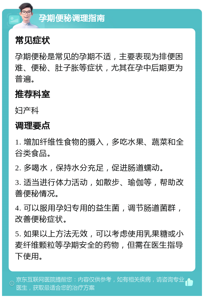 孕期便秘调理指南 常见症状 孕期便秘是常见的孕期不适，主要表现为排便困难、便秘、肚子胀等症状，尤其在孕中后期更为普遍。 推荐科室 妇产科 调理要点 1. 增加纤维性食物的摄入，多吃水果、蔬菜和全谷类食品。 2. 多喝水，保持水分充足，促进肠道蠕动。 3. 适当进行体力活动，如散步、瑜伽等，帮助改善便秘情况。 4. 可以服用孕妇专用的益生菌，调节肠道菌群，改善便秘症状。 5. 如果以上方法无效，可以考虑使用乳果糖或小麦纤维颗粒等孕期安全的药物，但需在医生指导下使用。