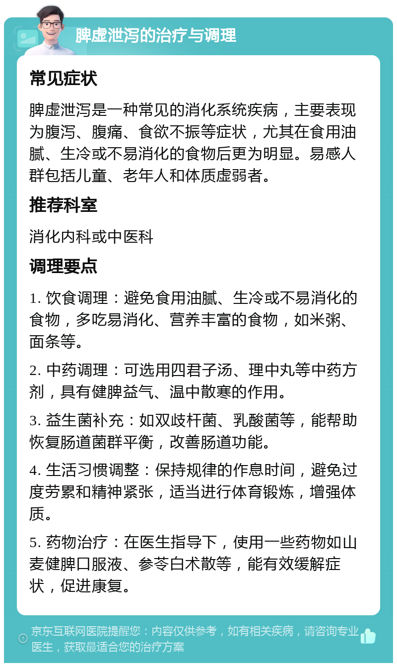 脾虚泄泻的治疗与调理 常见症状 脾虚泄泻是一种常见的消化系统疾病，主要表现为腹泻、腹痛、食欲不振等症状，尤其在食用油腻、生冷或不易消化的食物后更为明显。易感人群包括儿童、老年人和体质虚弱者。 推荐科室 消化内科或中医科 调理要点 1. 饮食调理：避免食用油腻、生冷或不易消化的食物，多吃易消化、营养丰富的食物，如米粥、面条等。 2. 中药调理：可选用四君子汤、理中丸等中药方剂，具有健脾益气、温中散寒的作用。 3. 益生菌补充：如双歧杆菌、乳酸菌等，能帮助恢复肠道菌群平衡，改善肠道功能。 4. 生活习惯调整：保持规律的作息时间，避免过度劳累和精神紧张，适当进行体育锻炼，增强体质。 5. 药物治疗：在医生指导下，使用一些药物如山麦健脾口服液、参苓白术散等，能有效缓解症状，促进康复。