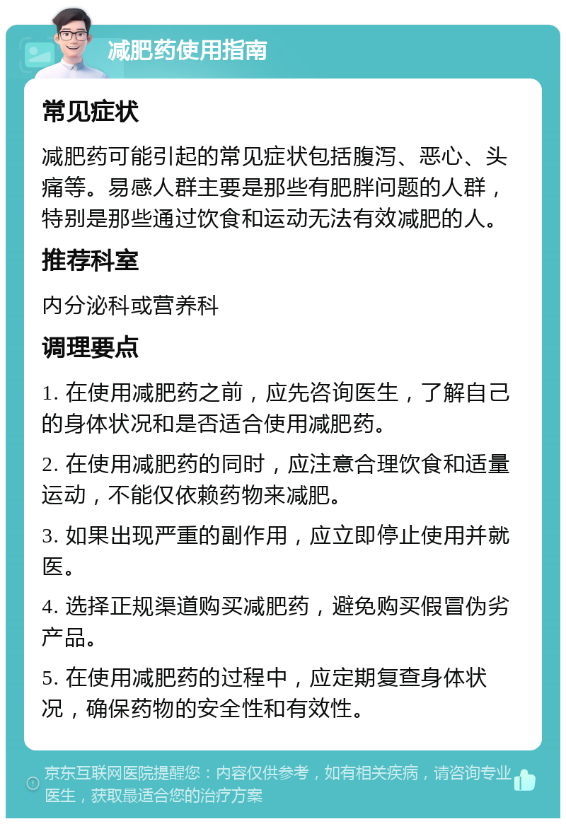 减肥药使用指南 常见症状 减肥药可能引起的常见症状包括腹泻、恶心、头痛等。易感人群主要是那些有肥胖问题的人群，特别是那些通过饮食和运动无法有效减肥的人。 推荐科室 内分泌科或营养科 调理要点 1. 在使用减肥药之前，应先咨询医生，了解自己的身体状况和是否适合使用减肥药。 2. 在使用减肥药的同时，应注意合理饮食和适量运动，不能仅依赖药物来减肥。 3. 如果出现严重的副作用，应立即停止使用并就医。 4. 选择正规渠道购买减肥药，避免购买假冒伪劣产品。 5. 在使用减肥药的过程中，应定期复查身体状况，确保药物的安全性和有效性。