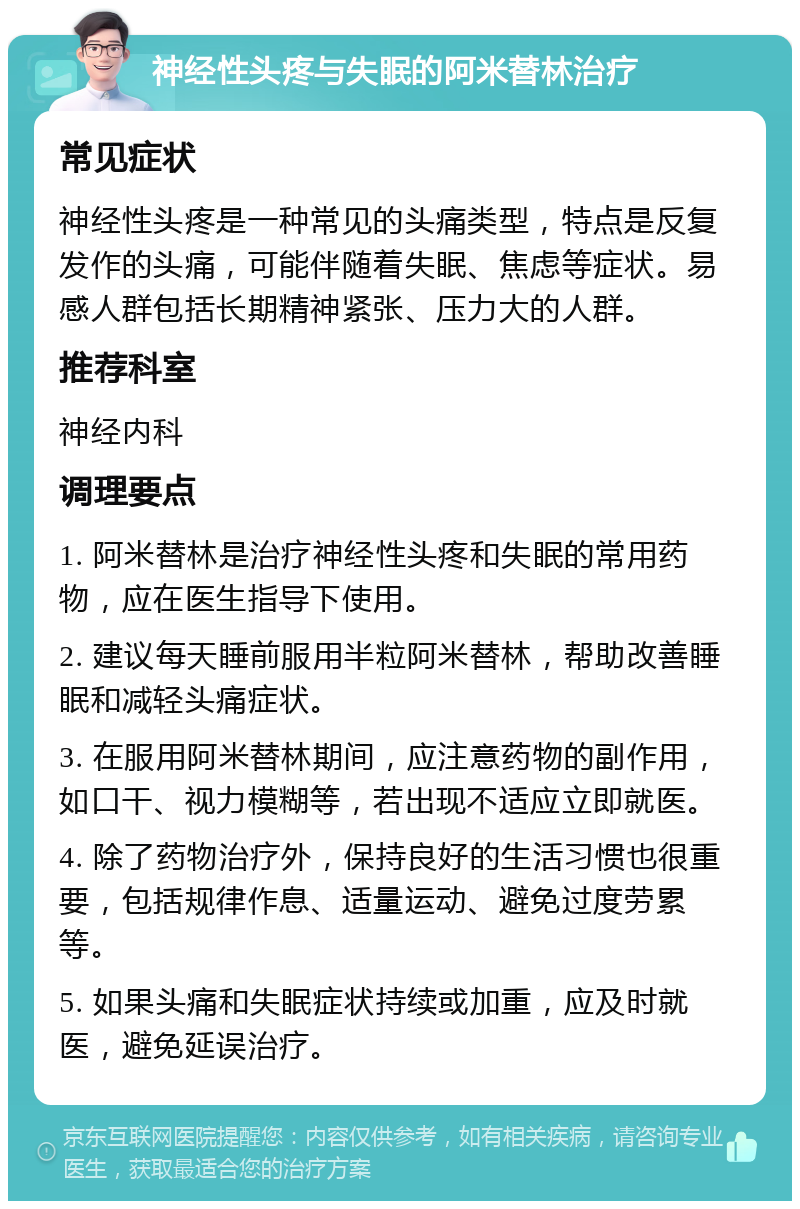 神经性头疼与失眠的阿米替林治疗 常见症状 神经性头疼是一种常见的头痛类型，特点是反复发作的头痛，可能伴随着失眠、焦虑等症状。易感人群包括长期精神紧张、压力大的人群。 推荐科室 神经内科 调理要点 1. 阿米替林是治疗神经性头疼和失眠的常用药物，应在医生指导下使用。 2. 建议每天睡前服用半粒阿米替林，帮助改善睡眠和减轻头痛症状。 3. 在服用阿米替林期间，应注意药物的副作用，如口干、视力模糊等，若出现不适应立即就医。 4. 除了药物治疗外，保持良好的生活习惯也很重要，包括规律作息、适量运动、避免过度劳累等。 5. 如果头痛和失眠症状持续或加重，应及时就医，避免延误治疗。