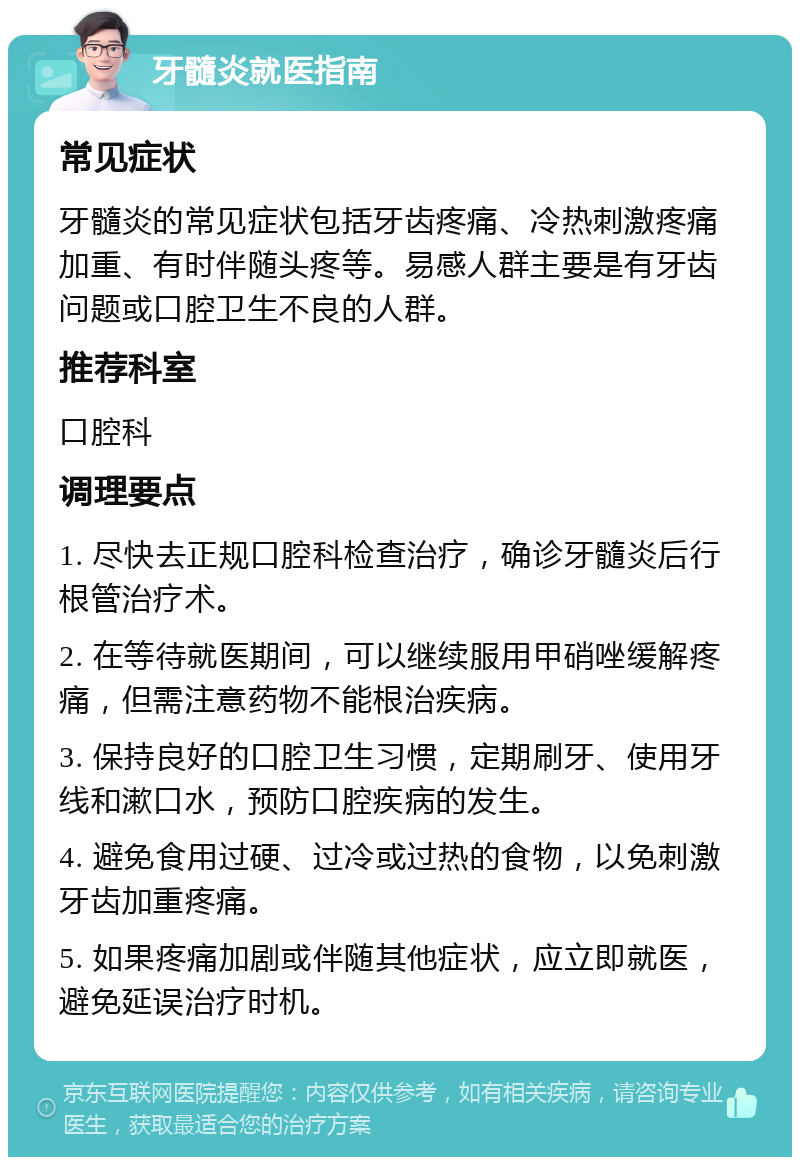 牙髓炎就医指南 常见症状 牙髓炎的常见症状包括牙齿疼痛、冷热刺激疼痛加重、有时伴随头疼等。易感人群主要是有牙齿问题或口腔卫生不良的人群。 推荐科室 口腔科 调理要点 1. 尽快去正规口腔科检查治疗，确诊牙髓炎后行根管治疗术。 2. 在等待就医期间，可以继续服用甲硝唑缓解疼痛，但需注意药物不能根治疾病。 3. 保持良好的口腔卫生习惯，定期刷牙、使用牙线和漱口水，预防口腔疾病的发生。 4. 避免食用过硬、过冷或过热的食物，以免刺激牙齿加重疼痛。 5. 如果疼痛加剧或伴随其他症状，应立即就医，避免延误治疗时机。