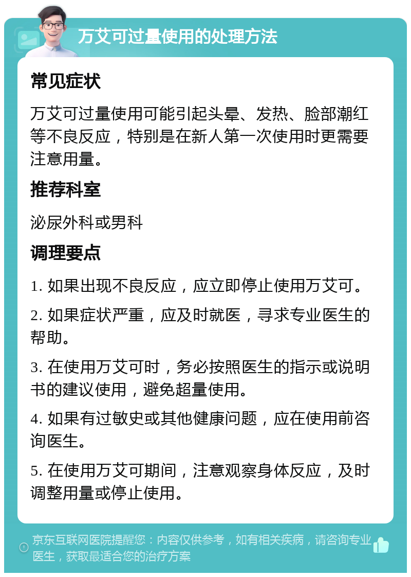 万艾可过量使用的处理方法 常见症状 万艾可过量使用可能引起头晕、发热、脸部潮红等不良反应，特别是在新人第一次使用时更需要注意用量。 推荐科室 泌尿外科或男科 调理要点 1. 如果出现不良反应，应立即停止使用万艾可。 2. 如果症状严重，应及时就医，寻求专业医生的帮助。 3. 在使用万艾可时，务必按照医生的指示或说明书的建议使用，避免超量使用。 4. 如果有过敏史或其他健康问题，应在使用前咨询医生。 5. 在使用万艾可期间，注意观察身体反应，及时调整用量或停止使用。