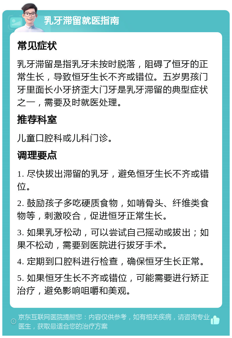 乳牙滞留就医指南 常见症状 乳牙滞留是指乳牙未按时脱落，阻碍了恒牙的正常生长，导致恒牙生长不齐或错位。五岁男孩门牙里面长小牙挤歪大门牙是乳牙滞留的典型症状之一，需要及时就医处理。 推荐科室 儿童口腔科或儿科门诊。 调理要点 1. 尽快拔出滞留的乳牙，避免恒牙生长不齐或错位。 2. 鼓励孩子多吃硬质食物，如啃骨头、纤维类食物等，刺激咬合，促进恒牙正常生长。 3. 如果乳牙松动，可以尝试自己摇动或拔出；如果不松动，需要到医院进行拔牙手术。 4. 定期到口腔科进行检查，确保恒牙生长正常。 5. 如果恒牙生长不齐或错位，可能需要进行矫正治疗，避免影响咀嚼和美观。