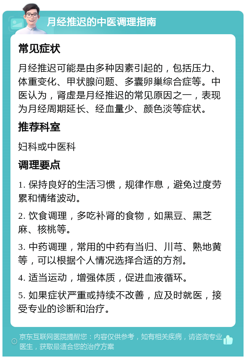 月经推迟的中医调理指南 常见症状 月经推迟可能是由多种因素引起的，包括压力、体重变化、甲状腺问题、多囊卵巢综合症等。中医认为，肾虚是月经推迟的常见原因之一，表现为月经周期延长、经血量少、颜色淡等症状。 推荐科室 妇科或中医科 调理要点 1. 保持良好的生活习惯，规律作息，避免过度劳累和情绪波动。 2. 饮食调理，多吃补肾的食物，如黑豆、黑芝麻、核桃等。 3. 中药调理，常用的中药有当归、川芎、熟地黄等，可以根据个人情况选择合适的方剂。 4. 适当运动，增强体质，促进血液循环。 5. 如果症状严重或持续不改善，应及时就医，接受专业的诊断和治疗。