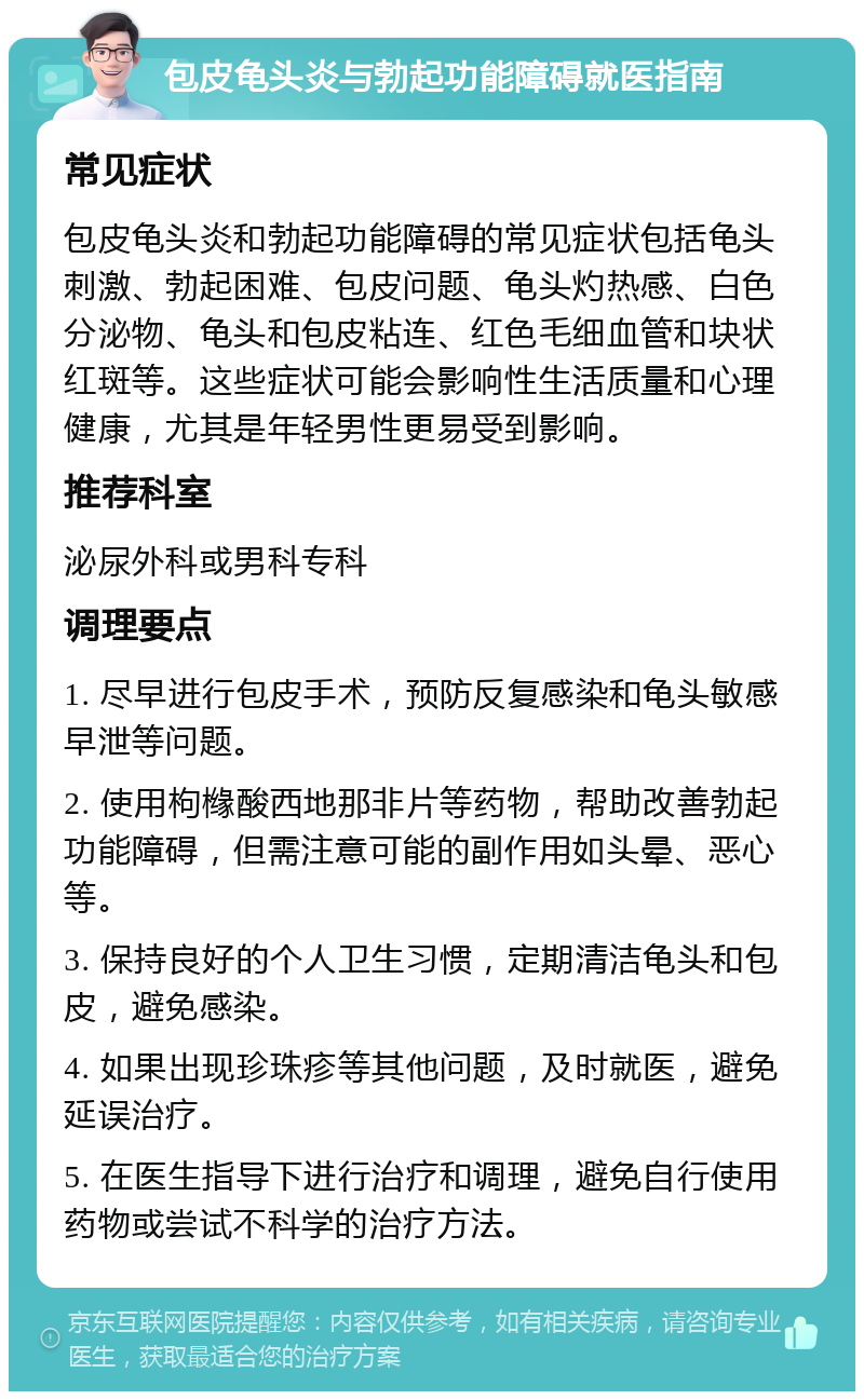 包皮龟头炎与勃起功能障碍就医指南 常见症状 包皮龟头炎和勃起功能障碍的常见症状包括龟头刺激、勃起困难、包皮问题、龟头灼热感、白色分泌物、龟头和包皮粘连、红色毛细血管和块状红斑等。这些症状可能会影响性生活质量和心理健康，尤其是年轻男性更易受到影响。 推荐科室 泌尿外科或男科专科 调理要点 1. 尽早进行包皮手术，预防反复感染和龟头敏感早泄等问题。 2. 使用枸橼酸西地那非片等药物，帮助改善勃起功能障碍，但需注意可能的副作用如头晕、恶心等。 3. 保持良好的个人卫生习惯，定期清洁龟头和包皮，避免感染。 4. 如果出现珍珠疹等其他问题，及时就医，避免延误治疗。 5. 在医生指导下进行治疗和调理，避免自行使用药物或尝试不科学的治疗方法。