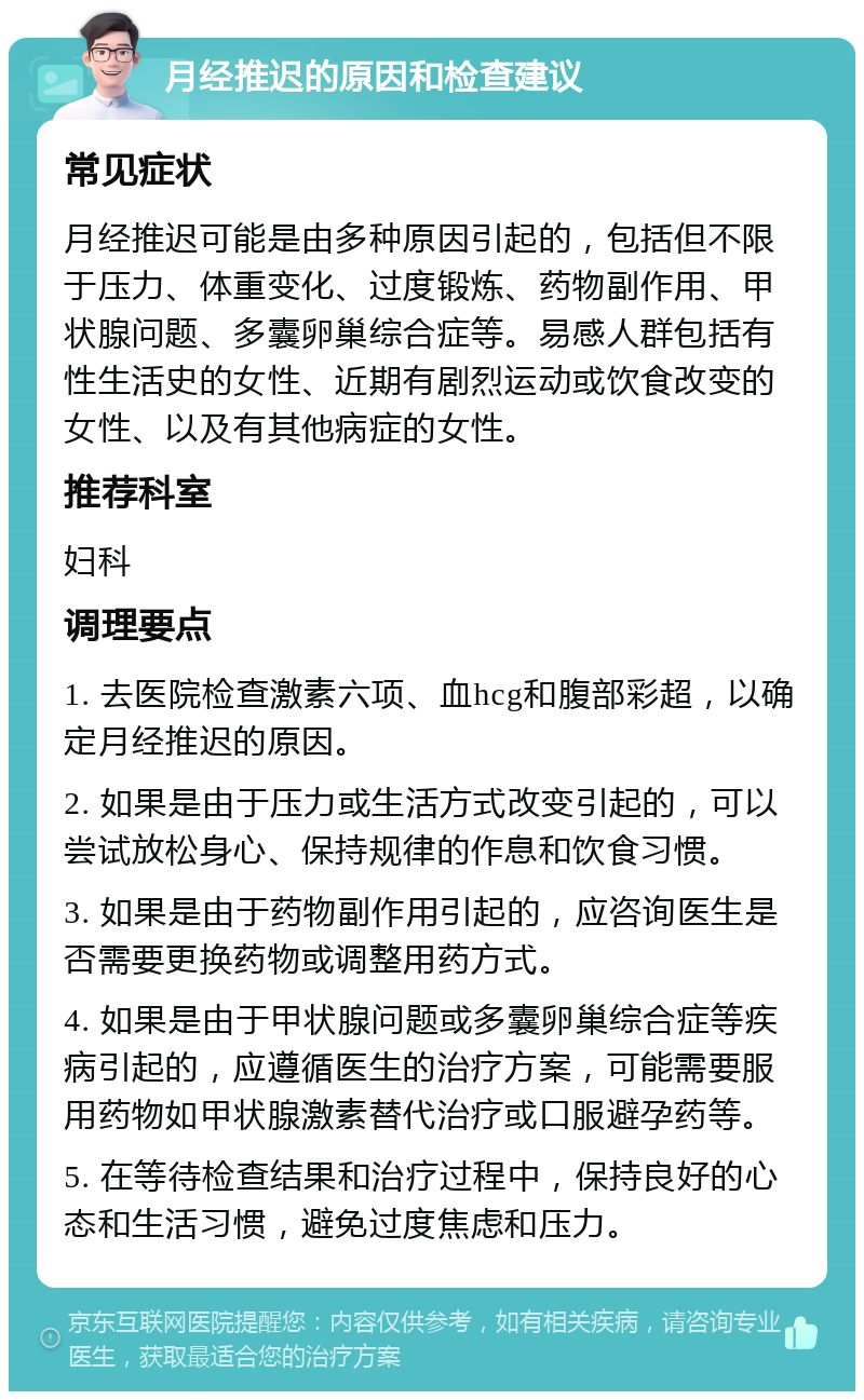 月经推迟的原因和检查建议 常见症状 月经推迟可能是由多种原因引起的，包括但不限于压力、体重变化、过度锻炼、药物副作用、甲状腺问题、多囊卵巢综合症等。易感人群包括有性生活史的女性、近期有剧烈运动或饮食改变的女性、以及有其他病症的女性。 推荐科室 妇科 调理要点 1. 去医院检查激素六项、血hcg和腹部彩超，以确定月经推迟的原因。 2. 如果是由于压力或生活方式改变引起的，可以尝试放松身心、保持规律的作息和饮食习惯。 3. 如果是由于药物副作用引起的，应咨询医生是否需要更换药物或调整用药方式。 4. 如果是由于甲状腺问题或多囊卵巢综合症等疾病引起的，应遵循医生的治疗方案，可能需要服用药物如甲状腺激素替代治疗或口服避孕药等。 5. 在等待检查结果和治疗过程中，保持良好的心态和生活习惯，避免过度焦虑和压力。