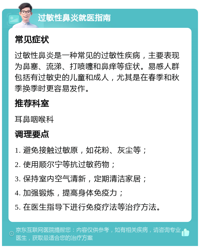 过敏性鼻炎就医指南 常见症状 过敏性鼻炎是一种常见的过敏性疾病，主要表现为鼻塞、流涕、打喷嚏和鼻痒等症状。易感人群包括有过敏史的儿童和成人，尤其是在春季和秋季换季时更容易发作。 推荐科室 耳鼻咽喉科 调理要点 1. 避免接触过敏原，如花粉、灰尘等； 2. 使用顺尔宁等抗过敏药物； 3. 保持室内空气清新，定期清洁家居； 4. 加强锻炼，提高身体免疫力； 5. 在医生指导下进行免疫疗法等治疗方法。