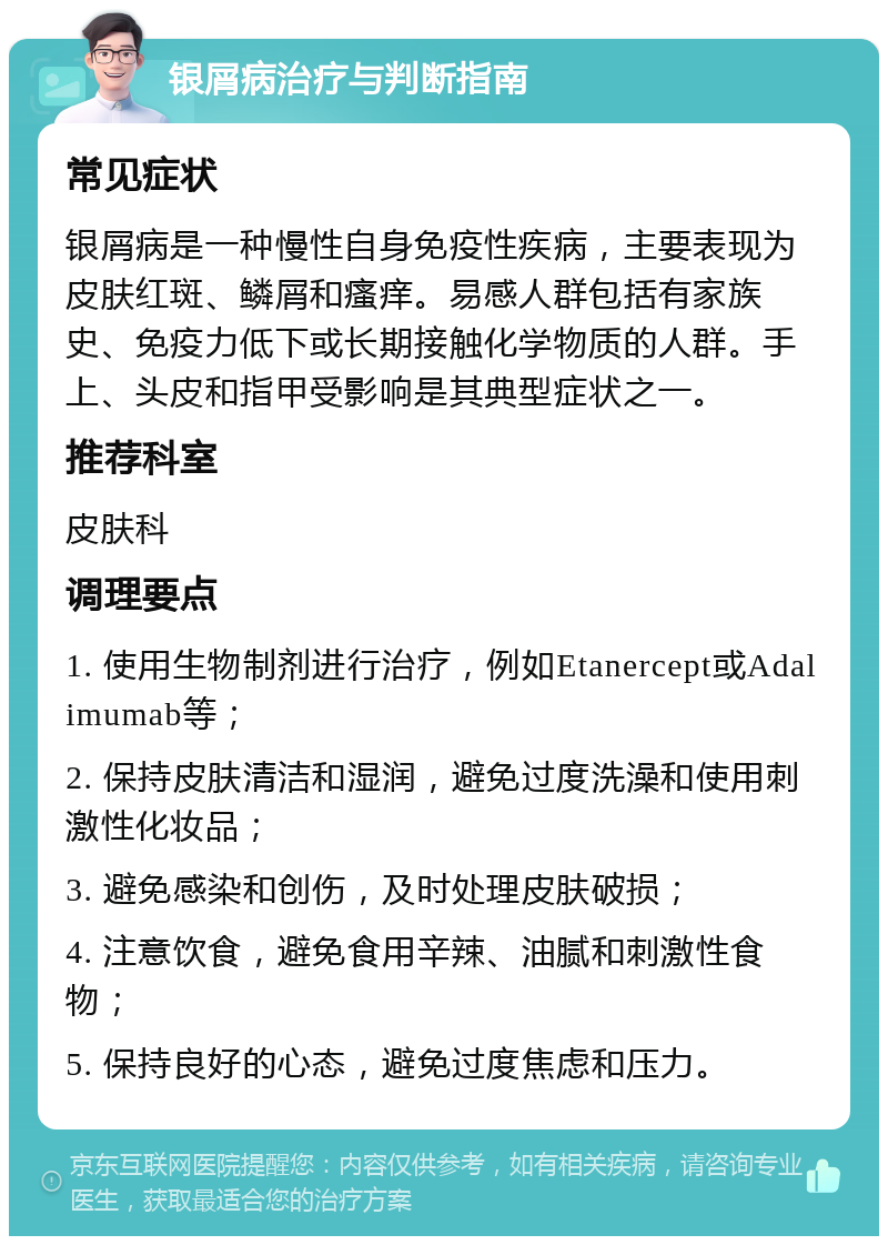 银屑病治疗与判断指南 常见症状 银屑病是一种慢性自身免疫性疾病，主要表现为皮肤红斑、鳞屑和瘙痒。易感人群包括有家族史、免疫力低下或长期接触化学物质的人群。手上、头皮和指甲受影响是其典型症状之一。 推荐科室 皮肤科 调理要点 1. 使用生物制剂进行治疗，例如Etanercept或Adalimumab等； 2. 保持皮肤清洁和湿润，避免过度洗澡和使用刺激性化妆品； 3. 避免感染和创伤，及时处理皮肤破损； 4. 注意饮食，避免食用辛辣、油腻和刺激性食物； 5. 保持良好的心态，避免过度焦虑和压力。