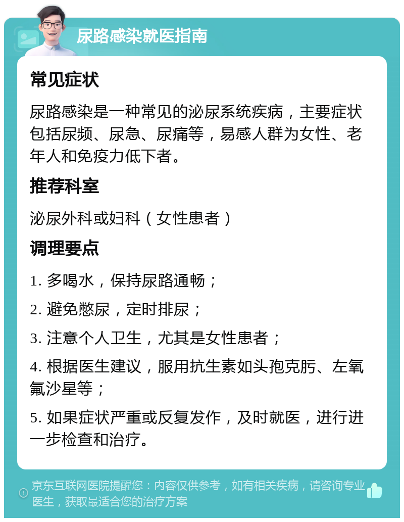 尿路感染就医指南 常见症状 尿路感染是一种常见的泌尿系统疾病，主要症状包括尿频、尿急、尿痛等，易感人群为女性、老年人和免疫力低下者。 推荐科室 泌尿外科或妇科（女性患者） 调理要点 1. 多喝水，保持尿路通畅； 2. 避免憋尿，定时排尿； 3. 注意个人卫生，尤其是女性患者； 4. 根据医生建议，服用抗生素如头孢克肟、左氧氟沙星等； 5. 如果症状严重或反复发作，及时就医，进行进一步检查和治疗。