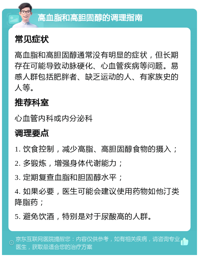 高血脂和高胆固醇的调理指南 常见症状 高血脂和高胆固醇通常没有明显的症状，但长期存在可能导致动脉硬化、心血管疾病等问题。易感人群包括肥胖者、缺乏运动的人、有家族史的人等。 推荐科室 心血管内科或内分泌科 调理要点 1. 饮食控制，减少高脂、高胆固醇食物的摄入； 2. 多锻炼，增强身体代谢能力； 3. 定期复查血脂和胆固醇水平； 4. 如果必要，医生可能会建议使用药物如他汀类降脂药； 5. 避免饮酒，特别是对于尿酸高的人群。