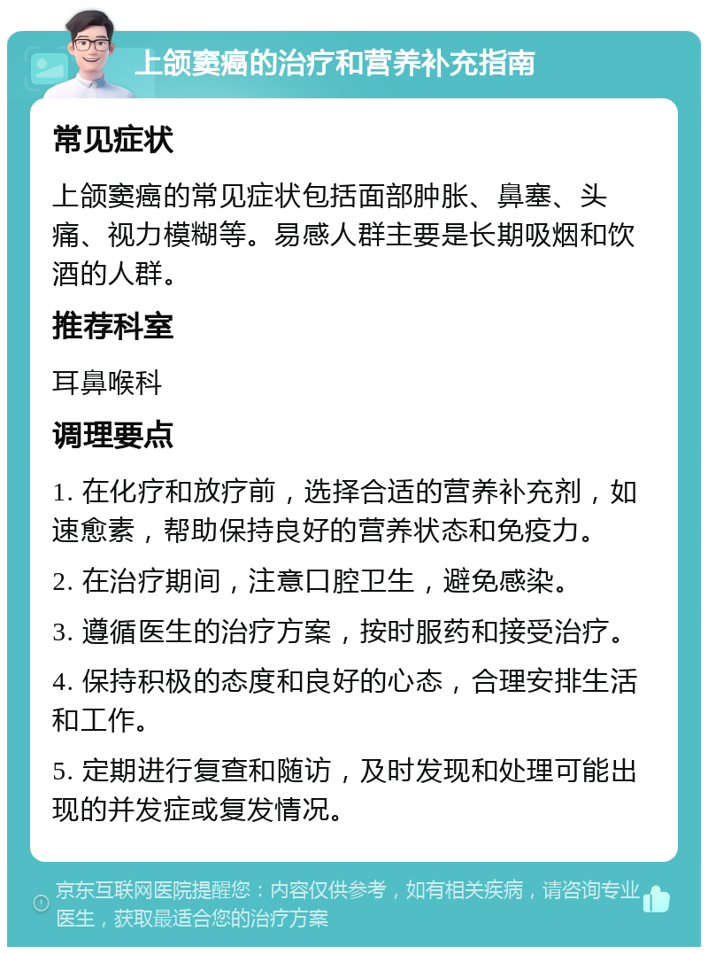 上颌窦癌的治疗和营养补充指南 常见症状 上颌窦癌的常见症状包括面部肿胀、鼻塞、头痛、视力模糊等。易感人群主要是长期吸烟和饮酒的人群。 推荐科室 耳鼻喉科 调理要点 1. 在化疗和放疗前，选择合适的营养补充剂，如速愈素，帮助保持良好的营养状态和免疫力。 2. 在治疗期间，注意口腔卫生，避免感染。 3. 遵循医生的治疗方案，按时服药和接受治疗。 4. 保持积极的态度和良好的心态，合理安排生活和工作。 5. 定期进行复查和随访，及时发现和处理可能出现的并发症或复发情况。