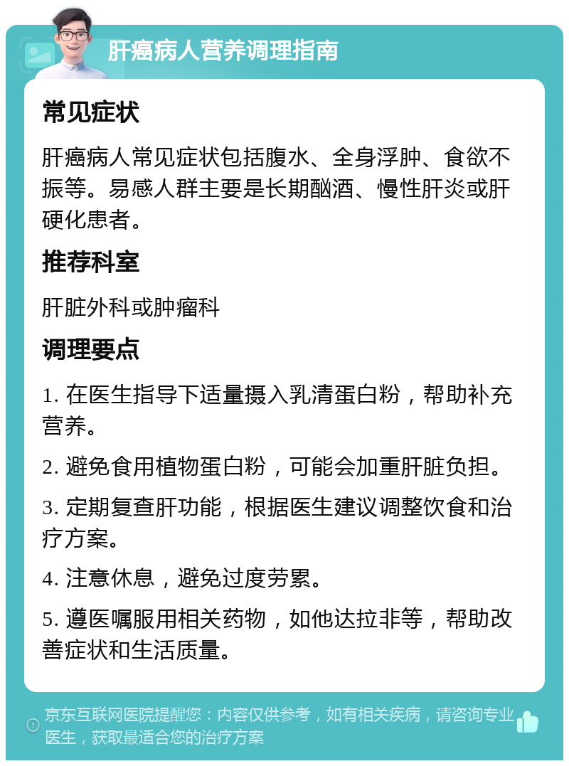 肝癌病人营养调理指南 常见症状 肝癌病人常见症状包括腹水、全身浮肿、食欲不振等。易感人群主要是长期酗酒、慢性肝炎或肝硬化患者。 推荐科室 肝脏外科或肿瘤科 调理要点 1. 在医生指导下适量摄入乳清蛋白粉，帮助补充营养。 2. 避免食用植物蛋白粉，可能会加重肝脏负担。 3. 定期复查肝功能，根据医生建议调整饮食和治疗方案。 4. 注意休息，避免过度劳累。 5. 遵医嘱服用相关药物，如他达拉非等，帮助改善症状和生活质量。