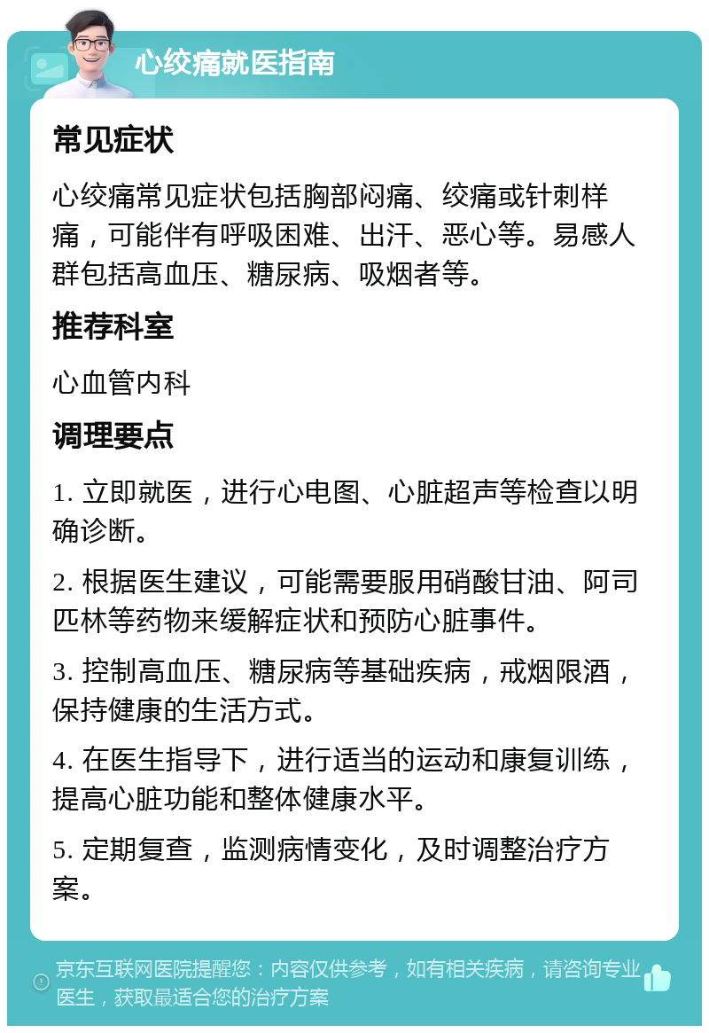 心绞痛就医指南 常见症状 心绞痛常见症状包括胸部闷痛、绞痛或针刺样痛，可能伴有呼吸困难、出汗、恶心等。易感人群包括高血压、糖尿病、吸烟者等。 推荐科室 心血管内科 调理要点 1. 立即就医，进行心电图、心脏超声等检查以明确诊断。 2. 根据医生建议，可能需要服用硝酸甘油、阿司匹林等药物来缓解症状和预防心脏事件。 3. 控制高血压、糖尿病等基础疾病，戒烟限酒，保持健康的生活方式。 4. 在医生指导下，进行适当的运动和康复训练，提高心脏功能和整体健康水平。 5. 定期复查，监测病情变化，及时调整治疗方案。