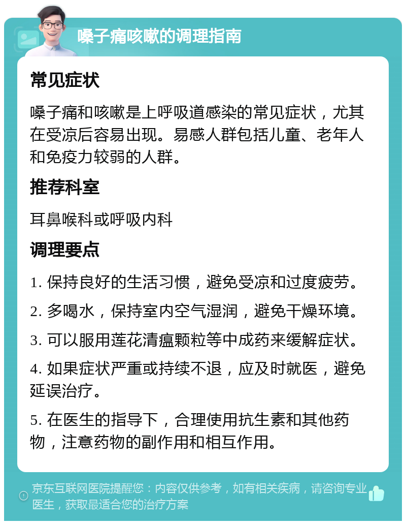 嗓子痛咳嗽的调理指南 常见症状 嗓子痛和咳嗽是上呼吸道感染的常见症状，尤其在受凉后容易出现。易感人群包括儿童、老年人和免疫力较弱的人群。 推荐科室 耳鼻喉科或呼吸内科 调理要点 1. 保持良好的生活习惯，避免受凉和过度疲劳。 2. 多喝水，保持室内空气湿润，避免干燥环境。 3. 可以服用莲花清瘟颗粒等中成药来缓解症状。 4. 如果症状严重或持续不退，应及时就医，避免延误治疗。 5. 在医生的指导下，合理使用抗生素和其他药物，注意药物的副作用和相互作用。