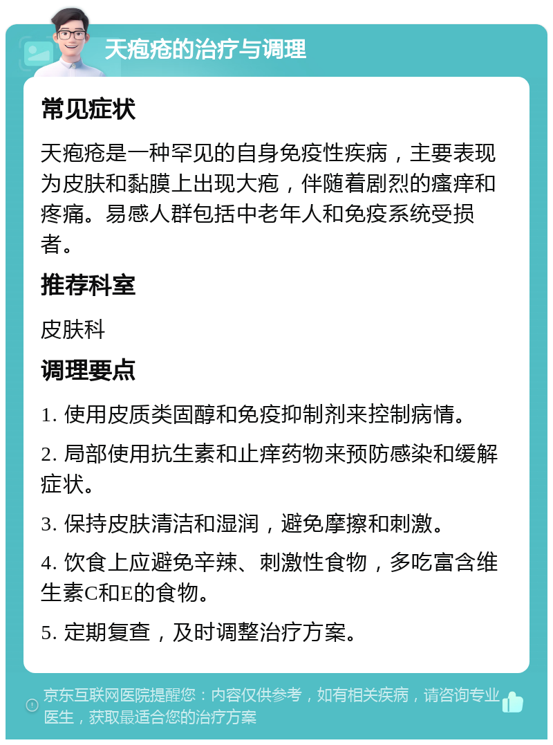 天疱疮的治疗与调理 常见症状 天疱疮是一种罕见的自身免疫性疾病，主要表现为皮肤和黏膜上出现大疱，伴随着剧烈的瘙痒和疼痛。易感人群包括中老年人和免疫系统受损者。 推荐科室 皮肤科 调理要点 1. 使用皮质类固醇和免疫抑制剂来控制病情。 2. 局部使用抗生素和止痒药物来预防感染和缓解症状。 3. 保持皮肤清洁和湿润，避免摩擦和刺激。 4. 饮食上应避免辛辣、刺激性食物，多吃富含维生素C和E的食物。 5. 定期复查，及时调整治疗方案。