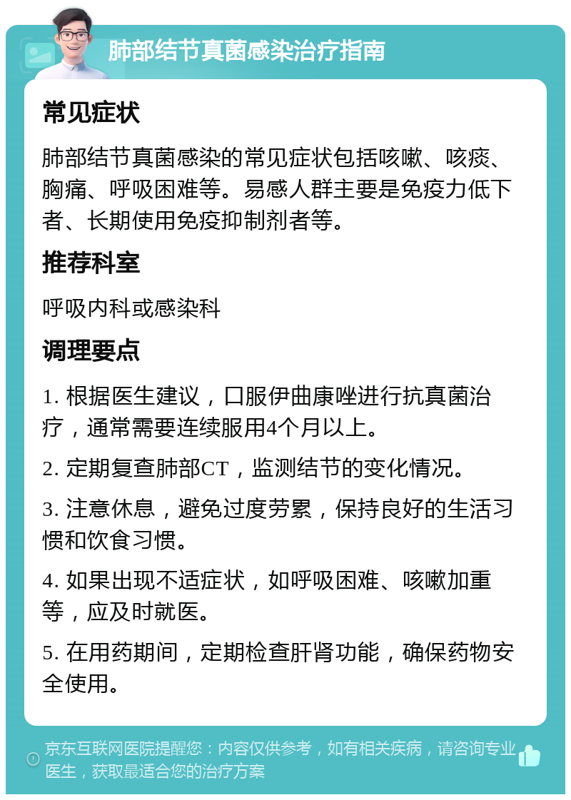 肺部结节真菌感染治疗指南 常见症状 肺部结节真菌感染的常见症状包括咳嗽、咳痰、胸痛、呼吸困难等。易感人群主要是免疫力低下者、长期使用免疫抑制剂者等。 推荐科室 呼吸内科或感染科 调理要点 1. 根据医生建议，口服伊曲康唑进行抗真菌治疗，通常需要连续服用4个月以上。 2. 定期复查肺部CT，监测结节的变化情况。 3. 注意休息，避免过度劳累，保持良好的生活习惯和饮食习惯。 4. 如果出现不适症状，如呼吸困难、咳嗽加重等，应及时就医。 5. 在用药期间，定期检查肝肾功能，确保药物安全使用。