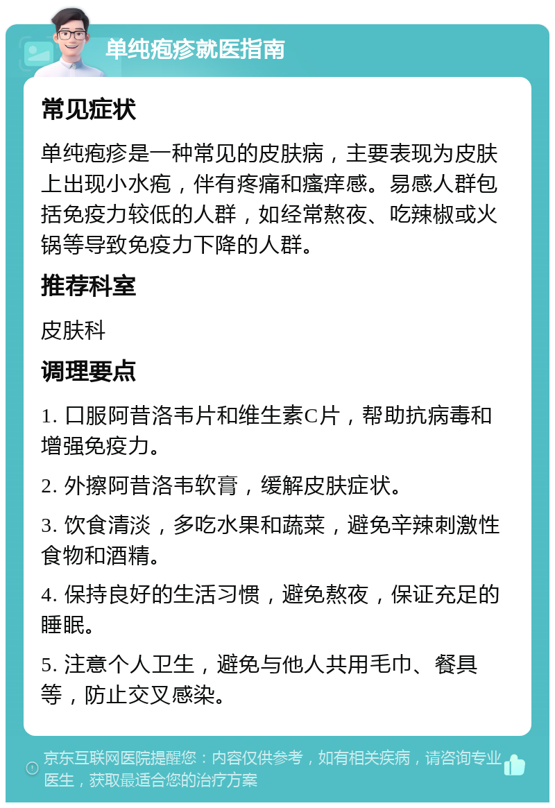 单纯疱疹就医指南 常见症状 单纯疱疹是一种常见的皮肤病，主要表现为皮肤上出现小水疱，伴有疼痛和瘙痒感。易感人群包括免疫力较低的人群，如经常熬夜、吃辣椒或火锅等导致免疫力下降的人群。 推荐科室 皮肤科 调理要点 1. 口服阿昔洛韦片和维生素C片，帮助抗病毒和增强免疫力。 2. 外擦阿昔洛韦软膏，缓解皮肤症状。 3. 饮食清淡，多吃水果和蔬菜，避免辛辣刺激性食物和酒精。 4. 保持良好的生活习惯，避免熬夜，保证充足的睡眠。 5. 注意个人卫生，避免与他人共用毛巾、餐具等，防止交叉感染。