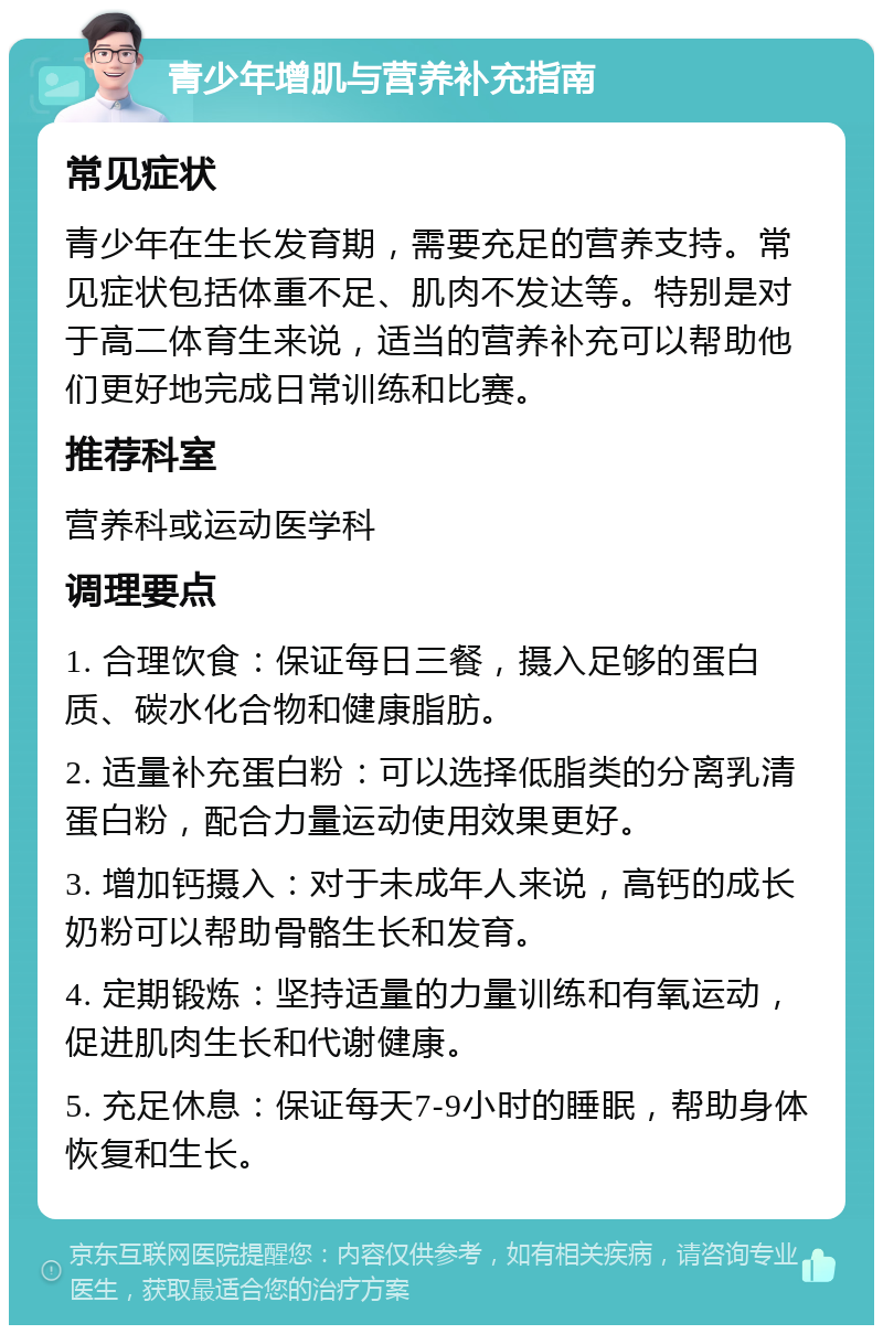 青少年增肌与营养补充指南 常见症状 青少年在生长发育期，需要充足的营养支持。常见症状包括体重不足、肌肉不发达等。特别是对于高二体育生来说，适当的营养补充可以帮助他们更好地完成日常训练和比赛。 推荐科室 营养科或运动医学科 调理要点 1. 合理饮食：保证每日三餐，摄入足够的蛋白质、碳水化合物和健康脂肪。 2. 适量补充蛋白粉：可以选择低脂类的分离乳清蛋白粉，配合力量运动使用效果更好。 3. 增加钙摄入：对于未成年人来说，高钙的成长奶粉可以帮助骨骼生长和发育。 4. 定期锻炼：坚持适量的力量训练和有氧运动，促进肌肉生长和代谢健康。 5. 充足休息：保证每天7-9小时的睡眠，帮助身体恢复和生长。