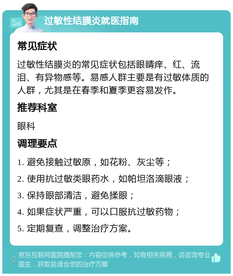 过敏性结膜炎就医指南 常见症状 过敏性结膜炎的常见症状包括眼睛痒、红、流泪、有异物感等。易感人群主要是有过敏体质的人群，尤其是在春季和夏季更容易发作。 推荐科室 眼科 调理要点 1. 避免接触过敏原，如花粉、灰尘等； 2. 使用抗过敏类眼药水，如帕坦洛滴眼液； 3. 保持眼部清洁，避免揉眼； 4. 如果症状严重，可以口服抗过敏药物； 5. 定期复查，调整治疗方案。