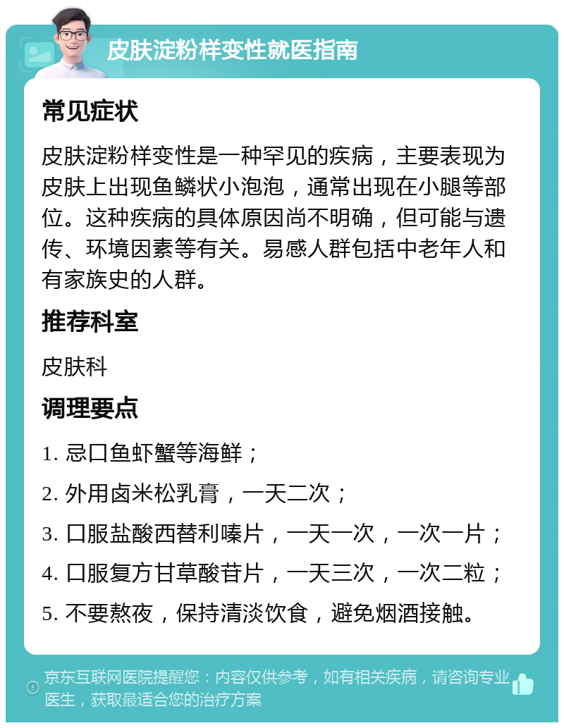 皮肤淀粉样变性就医指南 常见症状 皮肤淀粉样变性是一种罕见的疾病，主要表现为皮肤上出现鱼鳞状小泡泡，通常出现在小腿等部位。这种疾病的具体原因尚不明确，但可能与遗传、环境因素等有关。易感人群包括中老年人和有家族史的人群。 推荐科室 皮肤科 调理要点 1. 忌口鱼虾蟹等海鲜； 2. 外用卤米松乳膏，一天二次； 3. 口服盐酸西替利嗪片，一天一次，一次一片； 4. 口服复方甘草酸苷片，一天三次，一次二粒； 5. 不要熬夜，保持清淡饮食，避免烟酒接触。