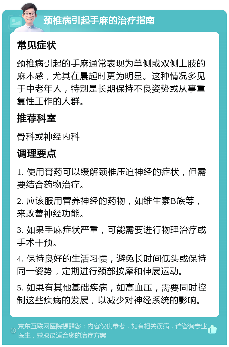 颈椎病引起手麻的治疗指南 常见症状 颈椎病引起的手麻通常表现为单侧或双侧上肢的麻木感，尤其在晨起时更为明显。这种情况多见于中老年人，特别是长期保持不良姿势或从事重复性工作的人群。 推荐科室 骨科或神经内科 调理要点 1. 使用膏药可以缓解颈椎压迫神经的症状，但需要结合药物治疗。 2. 应该服用营养神经的药物，如维生素B族等，来改善神经功能。 3. 如果手麻症状严重，可能需要进行物理治疗或手术干预。 4. 保持良好的生活习惯，避免长时间低头或保持同一姿势，定期进行颈部按摩和伸展运动。 5. 如果有其他基础疾病，如高血压，需要同时控制这些疾病的发展，以减少对神经系统的影响。