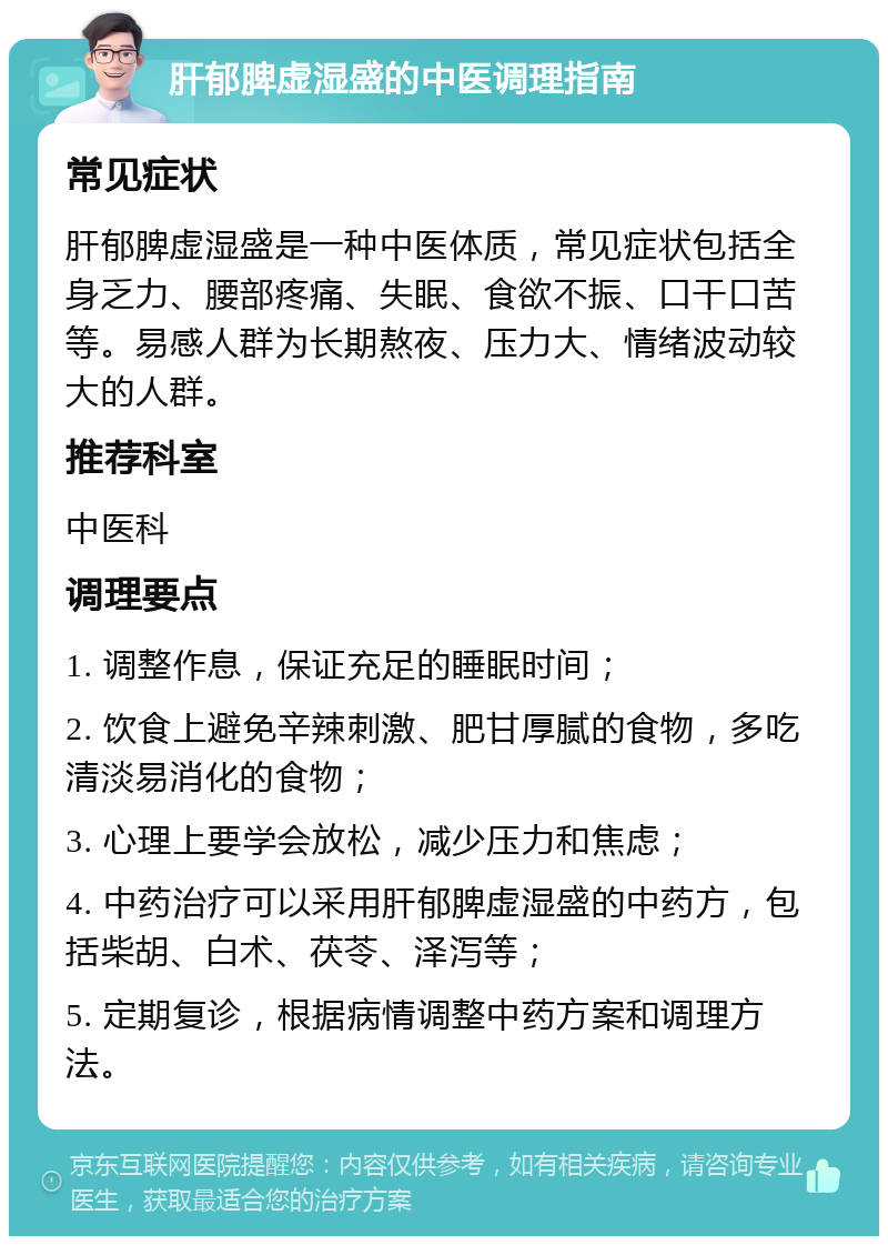 肝郁脾虚湿盛的中医调理指南 常见症状 肝郁脾虚湿盛是一种中医体质，常见症状包括全身乏力、腰部疼痛、失眠、食欲不振、口干口苦等。易感人群为长期熬夜、压力大、情绪波动较大的人群。 推荐科室 中医科 调理要点 1. 调整作息，保证充足的睡眠时间； 2. 饮食上避免辛辣刺激、肥甘厚腻的食物，多吃清淡易消化的食物； 3. 心理上要学会放松，减少压力和焦虑； 4. 中药治疗可以采用肝郁脾虚湿盛的中药方，包括柴胡、白术、茯苓、泽泻等； 5. 定期复诊，根据病情调整中药方案和调理方法。