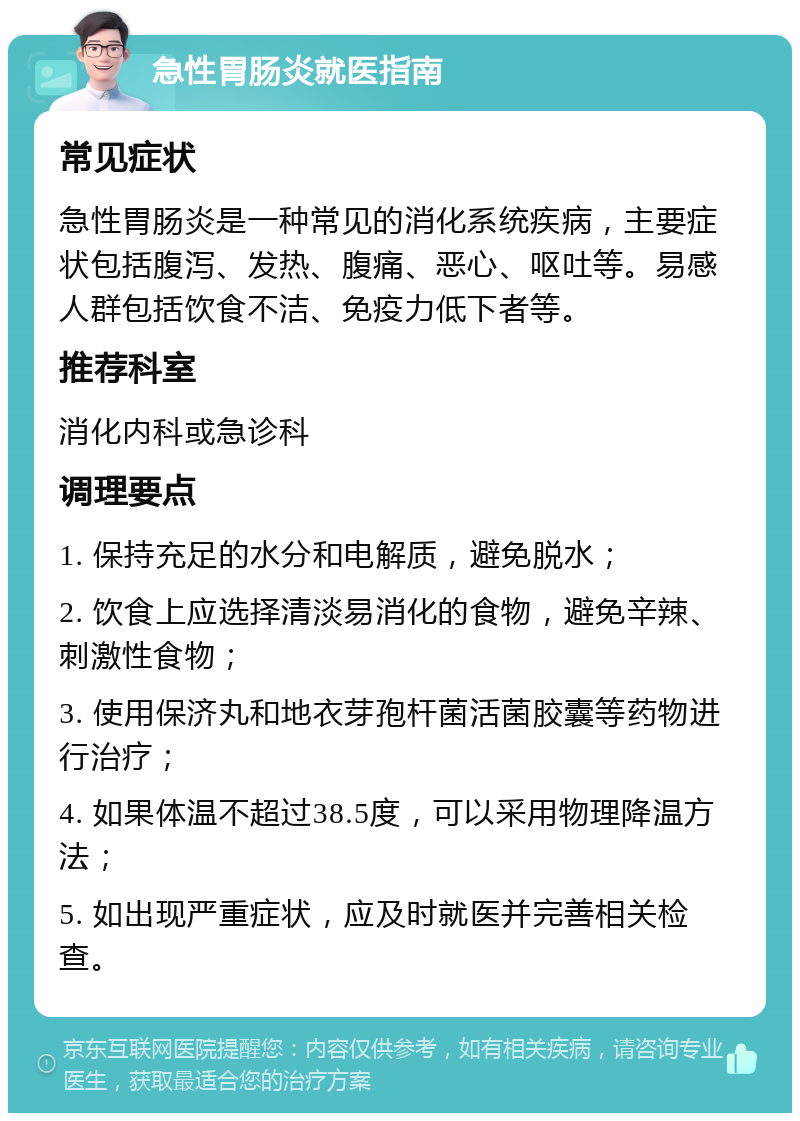 急性胃肠炎就医指南 常见症状 急性胃肠炎是一种常见的消化系统疾病，主要症状包括腹泻、发热、腹痛、恶心、呕吐等。易感人群包括饮食不洁、免疫力低下者等。 推荐科室 消化内科或急诊科 调理要点 1. 保持充足的水分和电解质，避免脱水； 2. 饮食上应选择清淡易消化的食物，避免辛辣、刺激性食物； 3. 使用保济丸和地衣芽孢杆菌活菌胶囊等药物进行治疗； 4. 如果体温不超过38.5度，可以采用物理降温方法； 5. 如出现严重症状，应及时就医并完善相关检查。