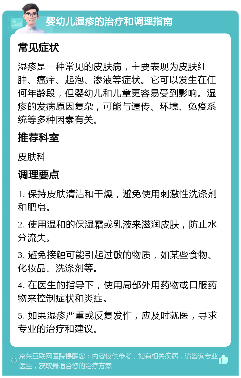 婴幼儿湿疹的治疗和调理指南 常见症状 湿疹是一种常见的皮肤病，主要表现为皮肤红肿、瘙痒、起泡、渗液等症状。它可以发生在任何年龄段，但婴幼儿和儿童更容易受到影响。湿疹的发病原因复杂，可能与遗传、环境、免疫系统等多种因素有关。 推荐科室 皮肤科 调理要点 1. 保持皮肤清洁和干燥，避免使用刺激性洗涤剂和肥皂。 2. 使用温和的保湿霜或乳液来滋润皮肤，防止水分流失。 3. 避免接触可能引起过敏的物质，如某些食物、化妆品、洗涤剂等。 4. 在医生的指导下，使用局部外用药物或口服药物来控制症状和炎症。 5. 如果湿疹严重或反复发作，应及时就医，寻求专业的治疗和建议。