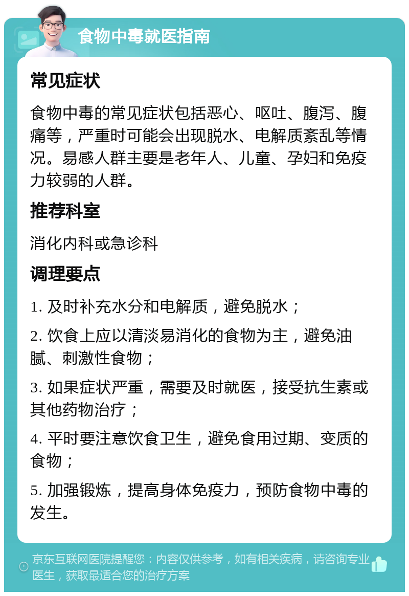 食物中毒就医指南 常见症状 食物中毒的常见症状包括恶心、呕吐、腹泻、腹痛等，严重时可能会出现脱水、电解质紊乱等情况。易感人群主要是老年人、儿童、孕妇和免疫力较弱的人群。 推荐科室 消化内科或急诊科 调理要点 1. 及时补充水分和电解质，避免脱水； 2. 饮食上应以清淡易消化的食物为主，避免油腻、刺激性食物； 3. 如果症状严重，需要及时就医，接受抗生素或其他药物治疗； 4. 平时要注意饮食卫生，避免食用过期、变质的食物； 5. 加强锻炼，提高身体免疫力，预防食物中毒的发生。