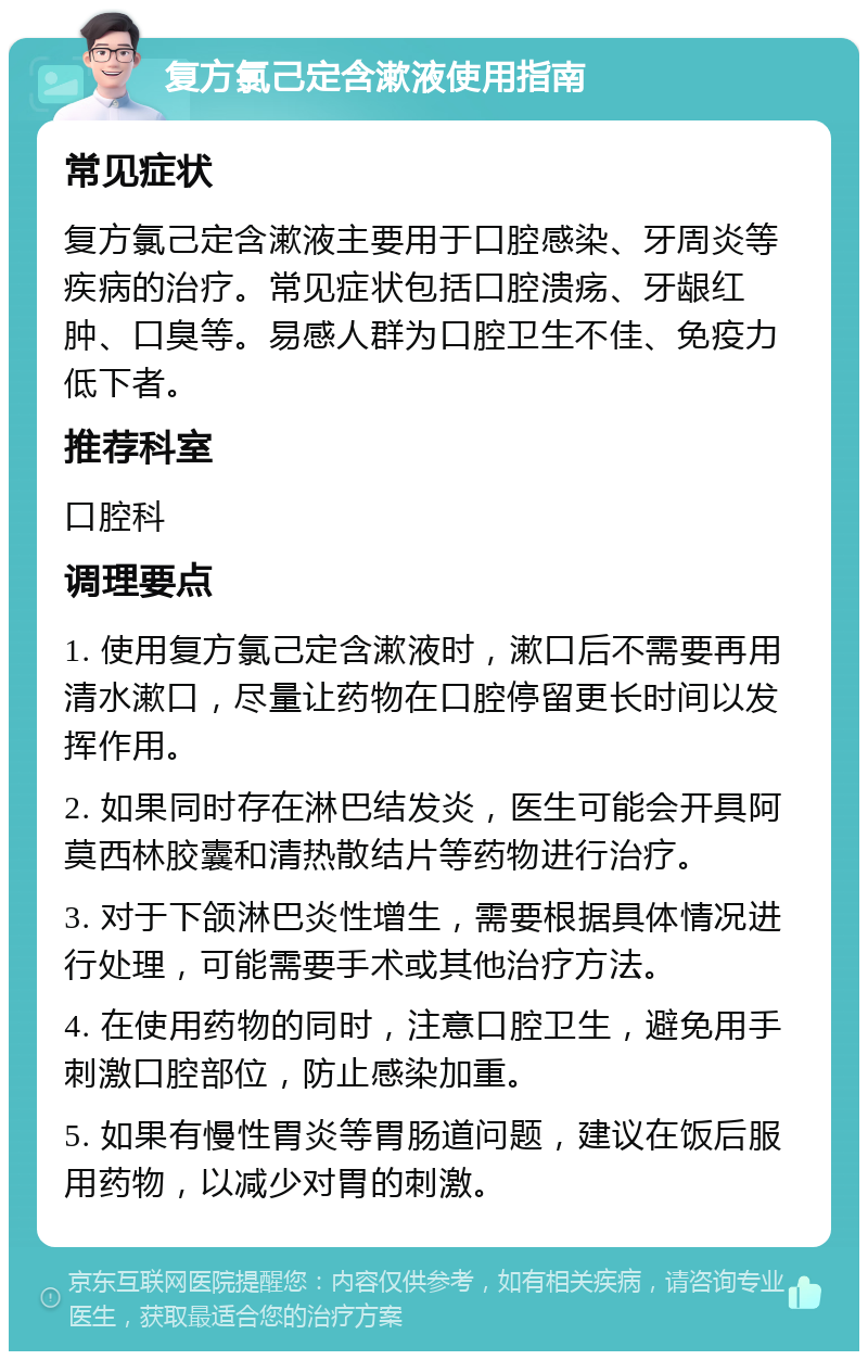 复方氯己定含漱液使用指南 常见症状 复方氯己定含漱液主要用于口腔感染、牙周炎等疾病的治疗。常见症状包括口腔溃疡、牙龈红肿、口臭等。易感人群为口腔卫生不佳、免疫力低下者。 推荐科室 口腔科 调理要点 1. 使用复方氯己定含漱液时，漱口后不需要再用清水漱口，尽量让药物在口腔停留更长时间以发挥作用。 2. 如果同时存在淋巴结发炎，医生可能会开具阿莫西林胶囊和清热散结片等药物进行治疗。 3. 对于下颌淋巴炎性增生，需要根据具体情况进行处理，可能需要手术或其他治疗方法。 4. 在使用药物的同时，注意口腔卫生，避免用手刺激口腔部位，防止感染加重。 5. 如果有慢性胃炎等胃肠道问题，建议在饭后服用药物，以减少对胃的刺激。