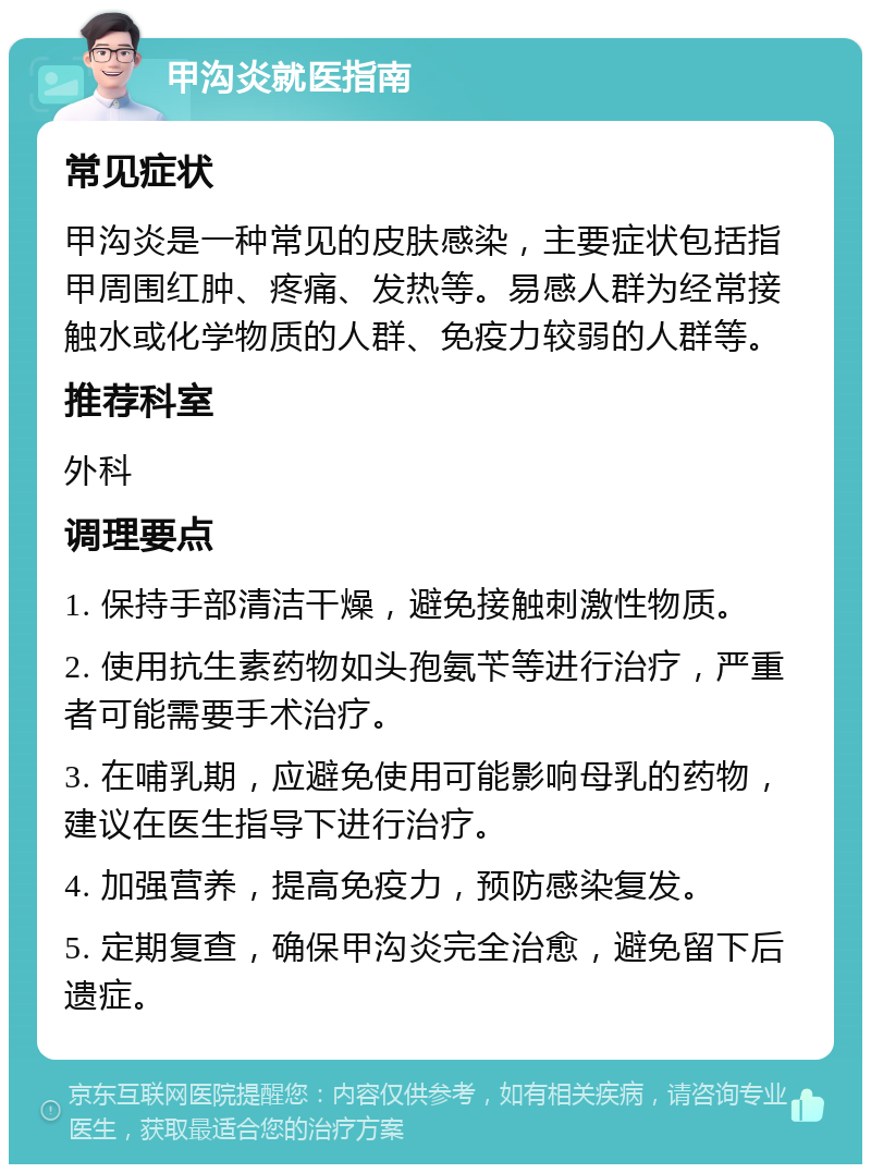 甲沟炎就医指南 常见症状 甲沟炎是一种常见的皮肤感染，主要症状包括指甲周围红肿、疼痛、发热等。易感人群为经常接触水或化学物质的人群、免疫力较弱的人群等。 推荐科室 外科 调理要点 1. 保持手部清洁干燥，避免接触刺激性物质。 2. 使用抗生素药物如头孢氨苄等进行治疗，严重者可能需要手术治疗。 3. 在哺乳期，应避免使用可能影响母乳的药物，建议在医生指导下进行治疗。 4. 加强营养，提高免疫力，预防感染复发。 5. 定期复查，确保甲沟炎完全治愈，避免留下后遗症。