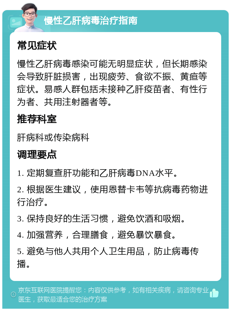 慢性乙肝病毒治疗指南 常见症状 慢性乙肝病毒感染可能无明显症状，但长期感染会导致肝脏损害，出现疲劳、食欲不振、黄疸等症状。易感人群包括未接种乙肝疫苗者、有性行为者、共用注射器者等。 推荐科室 肝病科或传染病科 调理要点 1. 定期复查肝功能和乙肝病毒DNA水平。 2. 根据医生建议，使用恩替卡韦等抗病毒药物进行治疗。 3. 保持良好的生活习惯，避免饮酒和吸烟。 4. 加强营养，合理膳食，避免暴饮暴食。 5. 避免与他人共用个人卫生用品，防止病毒传播。