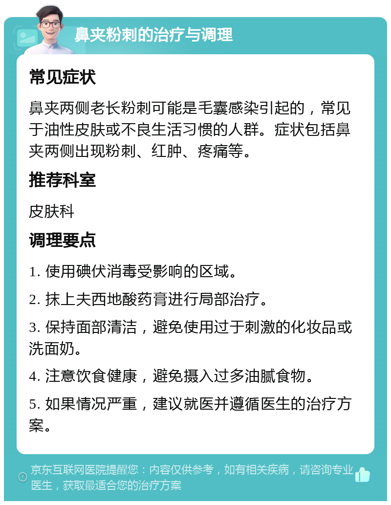 鼻夹粉刺的治疗与调理 常见症状 鼻夹两侧老长粉刺可能是毛囊感染引起的，常见于油性皮肤或不良生活习惯的人群。症状包括鼻夹两侧出现粉刺、红肿、疼痛等。 推荐科室 皮肤科 调理要点 1. 使用碘伏消毒受影响的区域。 2. 抹上夫西地酸药膏进行局部治疗。 3. 保持面部清洁，避免使用过于刺激的化妆品或洗面奶。 4. 注意饮食健康，避免摄入过多油腻食物。 5. 如果情况严重，建议就医并遵循医生的治疗方案。