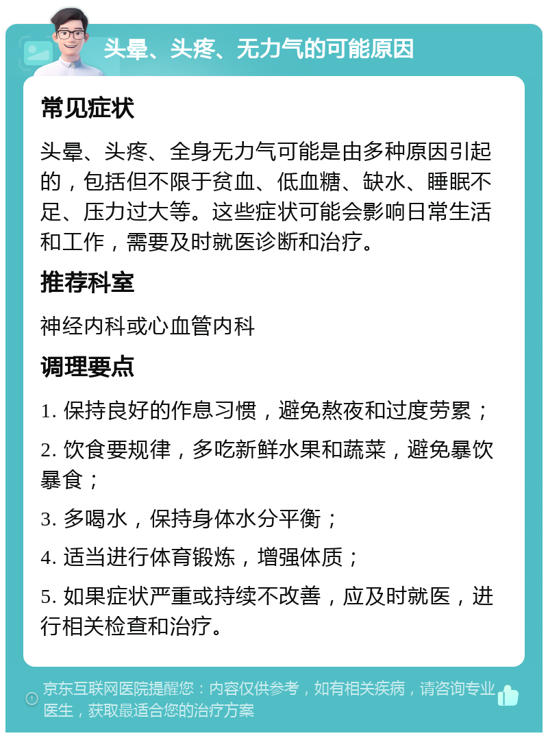 头晕、头疼、无力气的可能原因 常见症状 头晕、头疼、全身无力气可能是由多种原因引起的，包括但不限于贫血、低血糖、缺水、睡眠不足、压力过大等。这些症状可能会影响日常生活和工作，需要及时就医诊断和治疗。 推荐科室 神经内科或心血管内科 调理要点 1. 保持良好的作息习惯，避免熬夜和过度劳累； 2. 饮食要规律，多吃新鲜水果和蔬菜，避免暴饮暴食； 3. 多喝水，保持身体水分平衡； 4. 适当进行体育锻炼，增强体质； 5. 如果症状严重或持续不改善，应及时就医，进行相关检查和治疗。