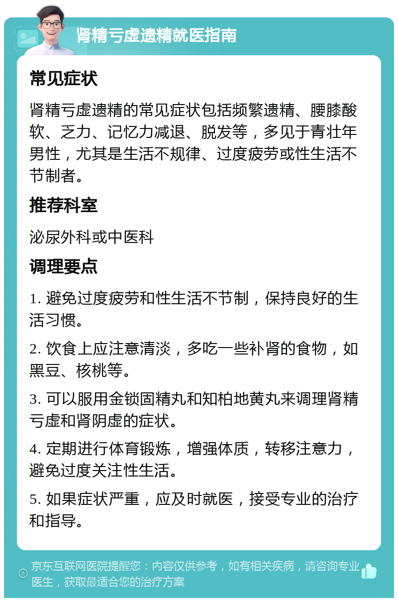 肾精亏虚遗精就医指南 常见症状 肾精亏虚遗精的常见症状包括频繁遗精、腰膝酸软、乏力、记忆力减退、脱发等，多见于青壮年男性，尤其是生活不规律、过度疲劳或性生活不节制者。 推荐科室 泌尿外科或中医科 调理要点 1. 避免过度疲劳和性生活不节制，保持良好的生活习惯。 2. 饮食上应注意清淡，多吃一些补肾的食物，如黑豆、核桃等。 3. 可以服用金锁固精丸和知柏地黄丸来调理肾精亏虚和肾阴虚的症状。 4. 定期进行体育锻炼，增强体质，转移注意力，避免过度关注性生活。 5. 如果症状严重，应及时就医，接受专业的治疗和指导。