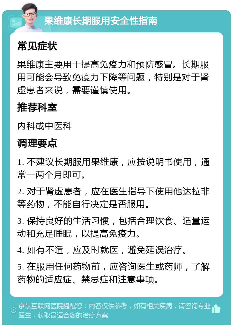 果维康长期服用安全性指南 常见症状 果维康主要用于提高免疫力和预防感冒。长期服用可能会导致免疫力下降等问题，特别是对于肾虚患者来说，需要谨慎使用。 推荐科室 内科或中医科 调理要点 1. 不建议长期服用果维康，应按说明书使用，通常一两个月即可。 2. 对于肾虚患者，应在医生指导下使用他达拉非等药物，不能自行决定是否服用。 3. 保持良好的生活习惯，包括合理饮食、适量运动和充足睡眠，以提高免疫力。 4. 如有不适，应及时就医，避免延误治疗。 5. 在服用任何药物前，应咨询医生或药师，了解药物的适应症、禁忌症和注意事项。