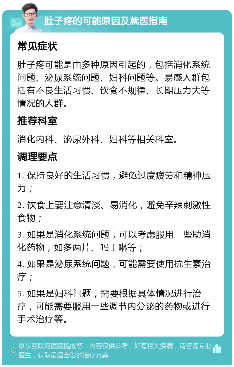 肚子疼的可能原因及就医指南 常见症状 肚子疼可能是由多种原因引起的，包括消化系统问题、泌尿系统问题、妇科问题等。易感人群包括有不良生活习惯、饮食不规律、长期压力大等情况的人群。 推荐科室 消化内科、泌尿外科、妇科等相关科室。 调理要点 1. 保持良好的生活习惯，避免过度疲劳和精神压力； 2. 饮食上要注意清淡、易消化，避免辛辣刺激性食物； 3. 如果是消化系统问题，可以考虑服用一些助消化药物，如多两片、吗丁啉等； 4. 如果是泌尿系统问题，可能需要使用抗生素治疗； 5. 如果是妇科问题，需要根据具体情况进行治疗，可能需要服用一些调节内分泌的药物或进行手术治疗等。