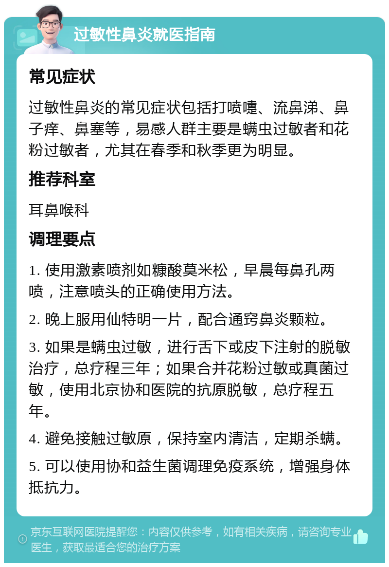 过敏性鼻炎就医指南 常见症状 过敏性鼻炎的常见症状包括打喷嚏、流鼻涕、鼻子痒、鼻塞等，易感人群主要是螨虫过敏者和花粉过敏者，尤其在春季和秋季更为明显。 推荐科室 耳鼻喉科 调理要点 1. 使用激素喷剂如糠酸莫米松，早晨每鼻孔两喷，注意喷头的正确使用方法。 2. 晚上服用仙特明一片，配合通窍鼻炎颗粒。 3. 如果是螨虫过敏，进行舌下或皮下注射的脱敏治疗，总疗程三年；如果合并花粉过敏或真菌过敏，使用北京协和医院的抗原脱敏，总疗程五年。 4. 避免接触过敏原，保持室内清洁，定期杀螨。 5. 可以使用协和益生菌调理免疫系统，增强身体抵抗力。