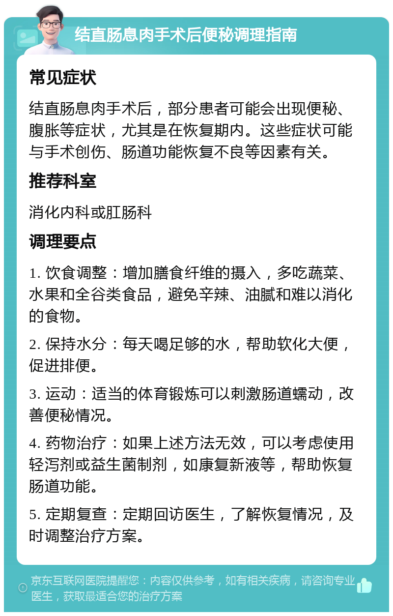 结直肠息肉手术后便秘调理指南 常见症状 结直肠息肉手术后，部分患者可能会出现便秘、腹胀等症状，尤其是在恢复期内。这些症状可能与手术创伤、肠道功能恢复不良等因素有关。 推荐科室 消化内科或肛肠科 调理要点 1. 饮食调整：增加膳食纤维的摄入，多吃蔬菜、水果和全谷类食品，避免辛辣、油腻和难以消化的食物。 2. 保持水分：每天喝足够的水，帮助软化大便，促进排便。 3. 运动：适当的体育锻炼可以刺激肠道蠕动，改善便秘情况。 4. 药物治疗：如果上述方法无效，可以考虑使用轻泻剂或益生菌制剂，如康复新液等，帮助恢复肠道功能。 5. 定期复查：定期回访医生，了解恢复情况，及时调整治疗方案。