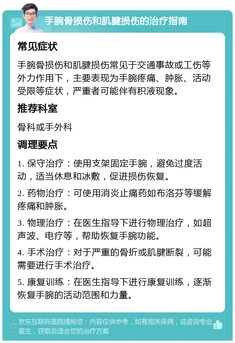 手腕骨损伤和肌腱损伤的治疗指南 常见症状 手腕骨损伤和肌腱损伤常见于交通事故或工伤等外力作用下，主要表现为手腕疼痛、肿胀、活动受限等症状，严重者可能伴有积液现象。 推荐科室 骨科或手外科 调理要点 1. 保守治疗：使用支架固定手腕，避免过度活动，适当休息和冰敷，促进损伤恢复。 2. 药物治疗：可使用消炎止痛药如布洛芬等缓解疼痛和肿胀。 3. 物理治疗：在医生指导下进行物理治疗，如超声波、电疗等，帮助恢复手腕功能。 4. 手术治疗：对于严重的骨折或肌腱断裂，可能需要进行手术治疗。 5. 康复训练：在医生指导下进行康复训练，逐渐恢复手腕的活动范围和力量。