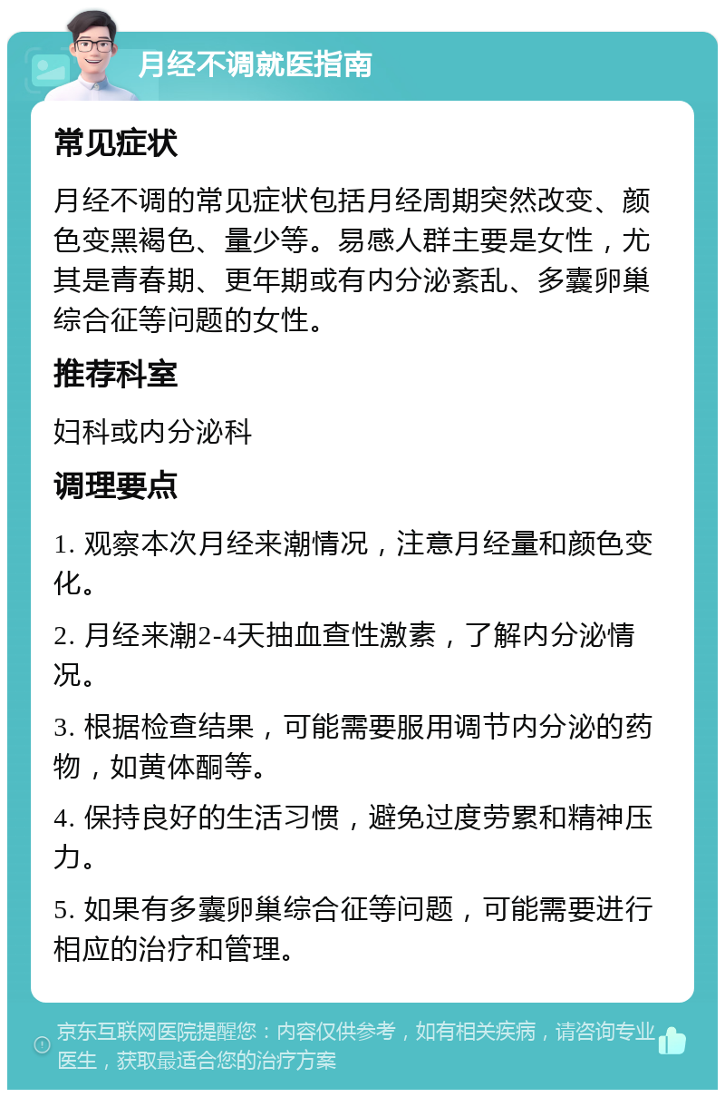 月经不调就医指南 常见症状 月经不调的常见症状包括月经周期突然改变、颜色变黑褐色、量少等。易感人群主要是女性，尤其是青春期、更年期或有内分泌紊乱、多囊卵巢综合征等问题的女性。 推荐科室 妇科或内分泌科 调理要点 1. 观察本次月经来潮情况，注意月经量和颜色变化。 2. 月经来潮2-4天抽血查性激素，了解内分泌情况。 3. 根据检查结果，可能需要服用调节内分泌的药物，如黄体酮等。 4. 保持良好的生活习惯，避免过度劳累和精神压力。 5. 如果有多囊卵巢综合征等问题，可能需要进行相应的治疗和管理。