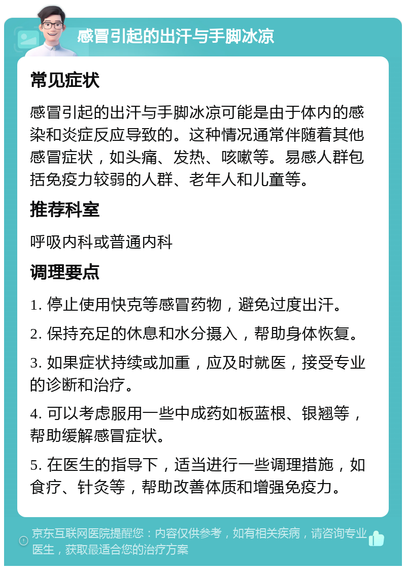 感冒引起的出汗与手脚冰凉 常见症状 感冒引起的出汗与手脚冰凉可能是由于体内的感染和炎症反应导致的。这种情况通常伴随着其他感冒症状，如头痛、发热、咳嗽等。易感人群包括免疫力较弱的人群、老年人和儿童等。 推荐科室 呼吸内科或普通内科 调理要点 1. 停止使用快克等感冒药物，避免过度出汗。 2. 保持充足的休息和水分摄入，帮助身体恢复。 3. 如果症状持续或加重，应及时就医，接受专业的诊断和治疗。 4. 可以考虑服用一些中成药如板蓝根、银翘等，帮助缓解感冒症状。 5. 在医生的指导下，适当进行一些调理措施，如食疗、针灸等，帮助改善体质和增强免疫力。