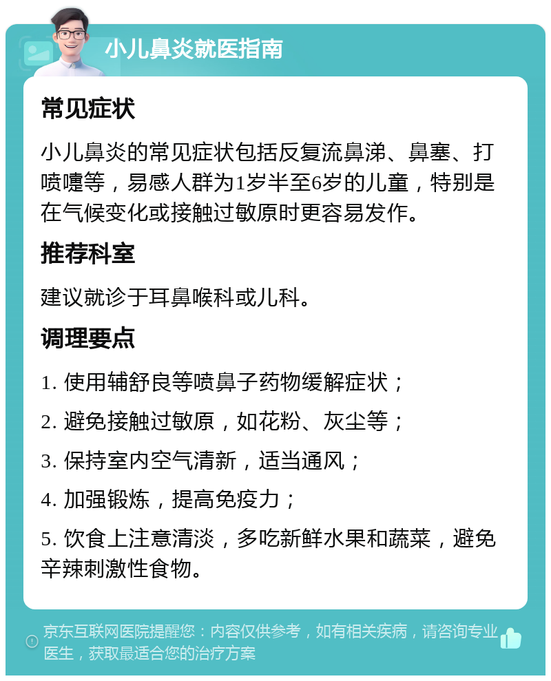 小儿鼻炎就医指南 常见症状 小儿鼻炎的常见症状包括反复流鼻涕、鼻塞、打喷嚏等，易感人群为1岁半至6岁的儿童，特别是在气候变化或接触过敏原时更容易发作。 推荐科室 建议就诊于耳鼻喉科或儿科。 调理要点 1. 使用辅舒良等喷鼻子药物缓解症状； 2. 避免接触过敏原，如花粉、灰尘等； 3. 保持室内空气清新，适当通风； 4. 加强锻炼，提高免疫力； 5. 饮食上注意清淡，多吃新鲜水果和蔬菜，避免辛辣刺激性食物。